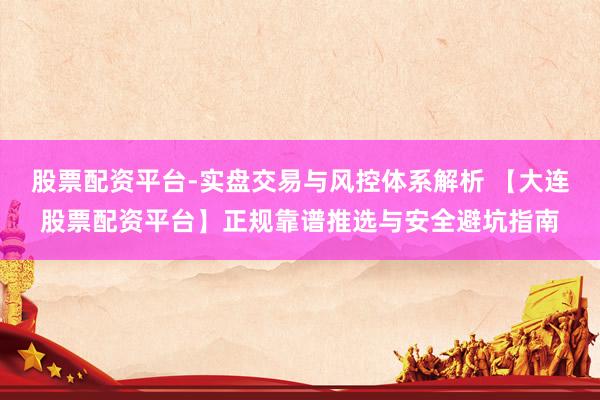 股票配资平台-实盘交易与风控体系解析 【大连股票配资平台】正规靠谱推选与安全避坑指南