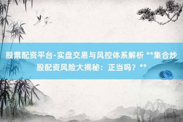 股票配资平台-实盘交易与风控体系解析 **集合炒股配资风险大揭秘：正当吗？**