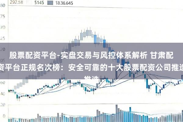 股票配资平台-实盘交易与风控体系解析 甘肃配资平台正规名次榜：安全可靠的十大股票配资公司推选