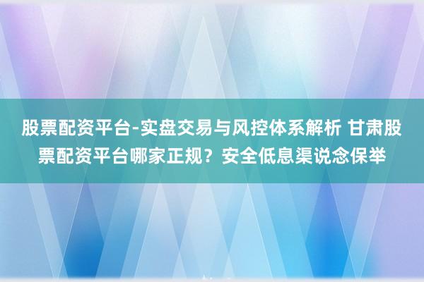 股票配资平台-实盘交易与风控体系解析 甘肃股票配资平台哪家正规？安全低息渠说念保举